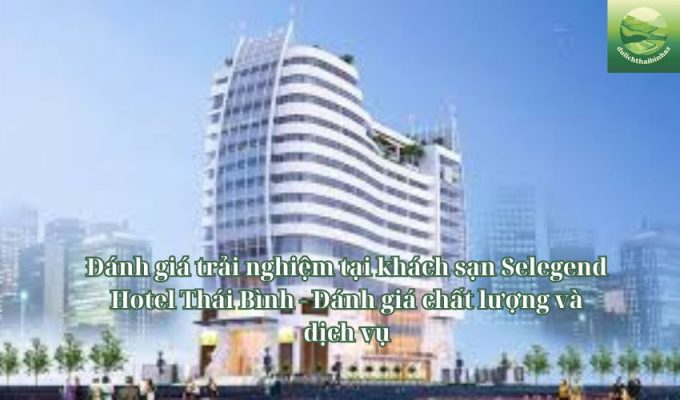 Đánh giá trải nghiệm tại khách sạn Selegend Hotel Thái Bình - Đánh giá chất lượng và dịch vụ